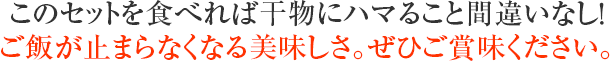 このセットを食べれば干物にハマること間違いなし!ご飯が止まらなくなる美味しさ。ぜひご賞味ください。