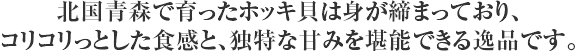 北国青森で育ったホッキ貝は身が締まっており、コリコリっとした食感と、独特な甘みを堪能できる逸品です。