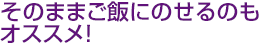 そのままご飯にのせるのもオススメ!